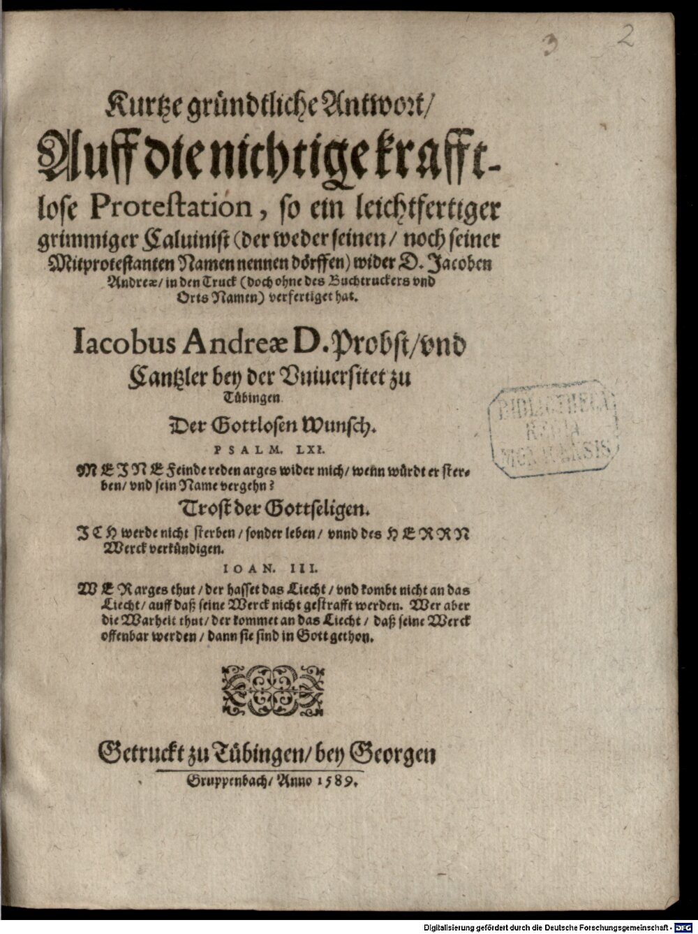 Andreä, Jacob: Kurtze gründtliche Antwort, Auff die nichtige krafftlose Protestation, so ein leichtfertiger grimmiger Caluinist (der weder seinen, noch seiner Mitprotestanten Namen nennen dörffen) wider D. Jacoben Andreae, in den Truck (doch ohne des Buchtruckers vnd Orts Namen) verfertiget hat Tübingen 1589 (4 Polem. 137#Beibd.2)