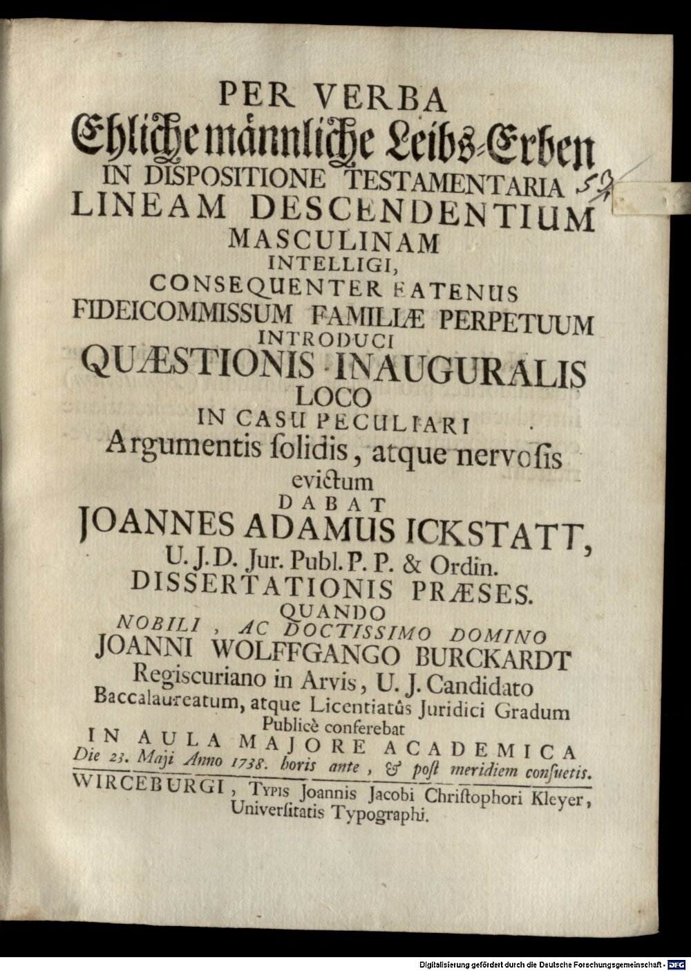 Ickstatt, Johann Adam von: Per Verba: Ehliche männliche Leibs-Erben, In Dispositione Testamentaria Lineam Descendentium Masculinam Intelligi, Consequenter Eatenus Fideicommissum Familiae Perpetuum Introduci Quaestionis Inauguralis Loco In Casu Peculiari Argumentis solidis, ... Dissertationis Praeses Wirceburgi 1738 (4 Diss. 477#Beibd.53)