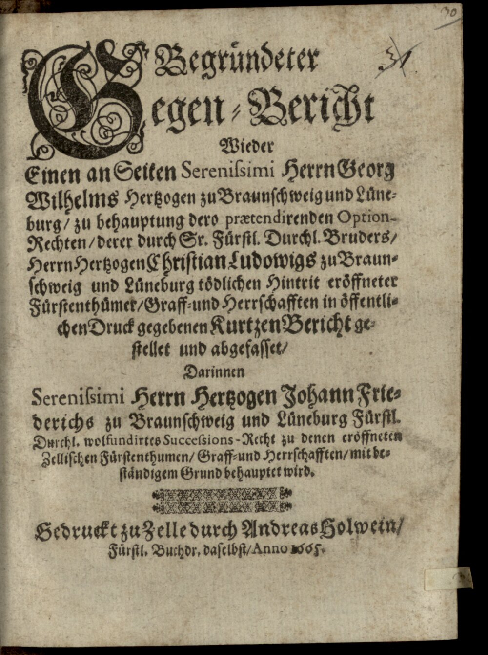 : Begründeter Gegenbericht wider einen, an Seiten Seren. H. Georg Wilhelms, Herz. zu Braunsch. zu behauptung dero praetendirenden Option-Rechten derer durch ... Hertz. Christian Ludwigs zu Braunschweig und Lüneburg tödlichen Hintritt eröffneter Fürstenthümer ... in Öff. Druck gegebenen, kurtzer Bericht Zelle 1665 (4 Diss. 717#Beibd.30)