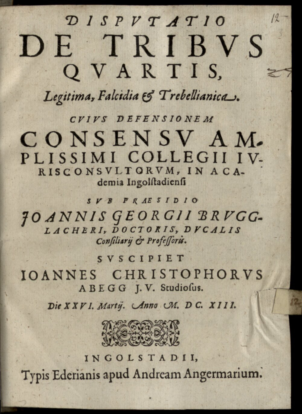 Brugglacher, Johann Georg: Disputatio De Tribus Quartis, Legitima, Falcidia & Trebellianica Ingolstadii 1613 (4 Diss. 1474#Beibd.12)