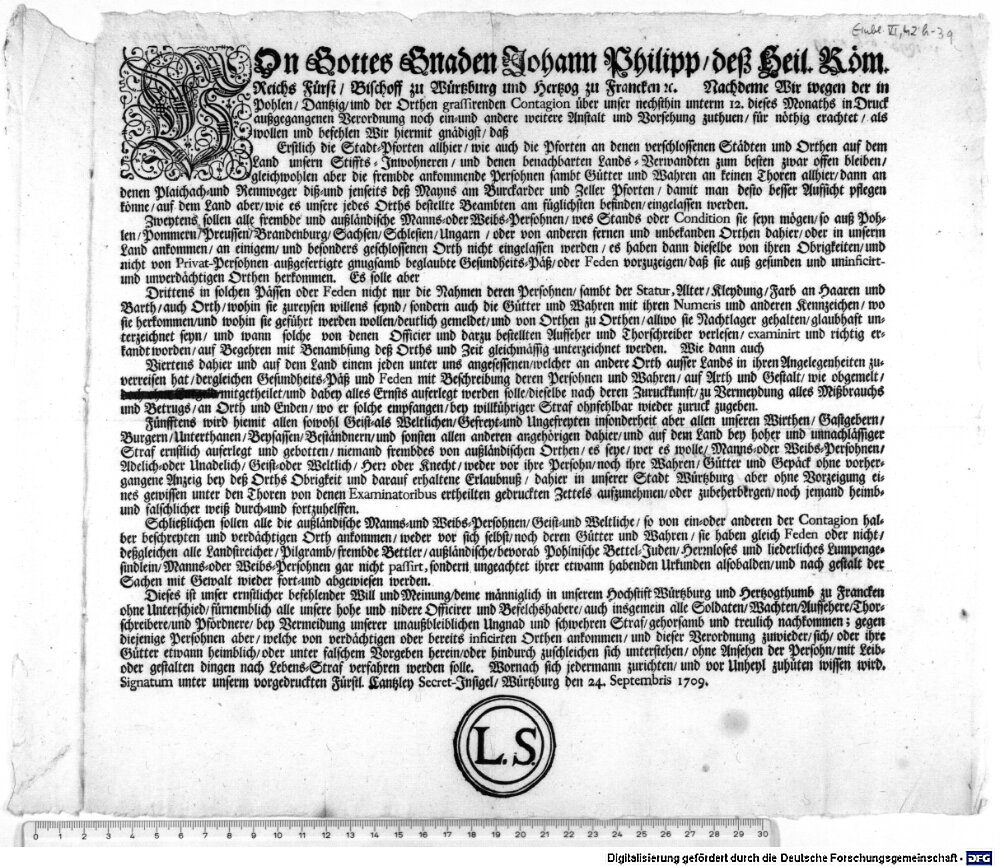 VOn Gottes Gnaden Johann Philipp, des Heil. Röm. Reichs Fürst, Bischoff zu Würtzburg und Hertzog zu Francken [et]c. Nachdeme Wir wegen der in Pohlen, Dantzig, und der Orthen grassirenden Contagion über unser nechsthin unterm 12. dieses Monaths in Druck außgegangenen Verordnung noch ein- und andere weitere Anstalt und Vorseheung zuthuen, für nöthig erachtet, als wollen und befehlen Wir hiermit gnädigst ... :Signatum unter unserm vorgedruckten Fürstl. Cantzley Secret-Insigel, Würtzburg den 24. Septembris 1709