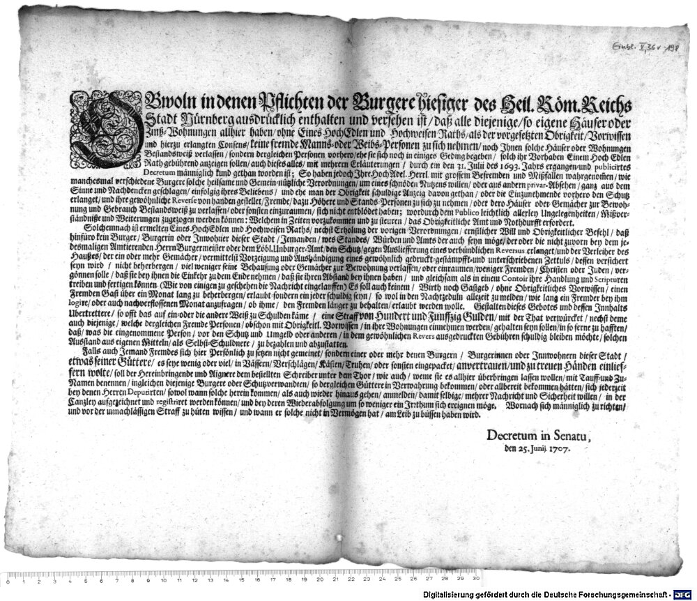 OBwoln in denen Pflichten der Burgere hiesiger des Heil. Röm. Reichs Stadt Nürnberg ausdrücklich enthalten und versehen ist, daß alle diejenige, so eigene Häuser oder Zinß-Wohnungen allhier haben7 ohne Eines HochEdlen und Hochweisen Raths, als der vorgesetzten Obrigkeit, Vorwissen und hierzu erlangten Consens, keine fremde manns- oder Weibs-Personen zu sich nehmen, noch Ihnen solche Häuser oder Wohnungen Bestandsweiß verlassen, sondern dergleichn Personen vorhero, ehe sie sich noch in einiges Geding begeben, solch ihr Vorheben Einem Hoch Edlen Rath gebührend anzeigen sollen ... :Decretum in Senatu, den 25. Junij. 1707