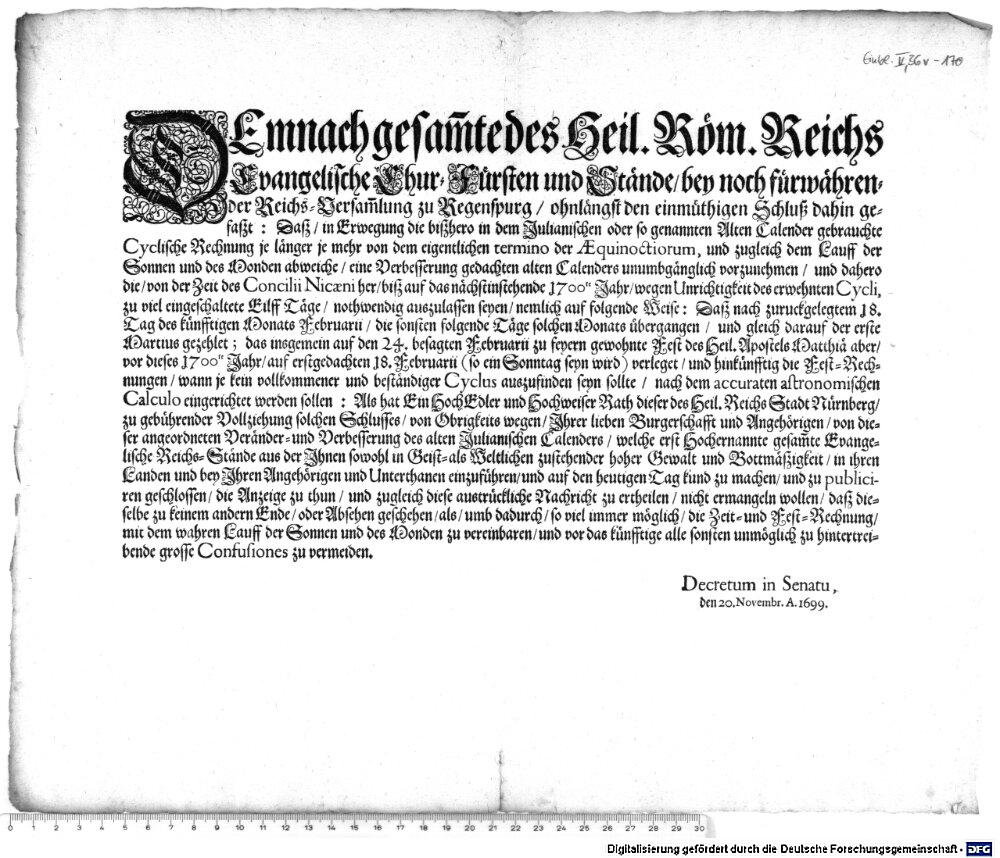 DEmnach gesam[m]te des Heil. Röm. Reichs Evangelische Chur-Fürsten und Stände, bey noch fürwährender Reichs-Versam[m]lung zu Regenspurg, ohnlängst den einmüthigen Schluß dahin gefaßt: Daß, in Erwegung die beißhero in dem Julianischen oder so genannten Alten Calender gebrauchte Cyclische Rechnung je länger je mehr von dem eigentlichen termino der Aequinoctiorum, und zugleich dem Lauf der Sonnen und des Monden abweiche, eine Verbesserung gedachten alten Calenders unumbgänglich vorzunehmen ... :Decretum in Senatu, den 20. Novembr. A. 1699